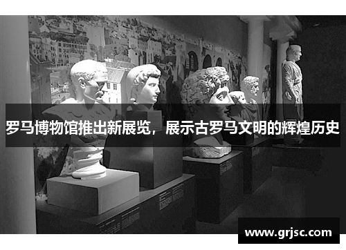 罗马博物馆推出新展览，展示古罗马文明的辉煌历史
