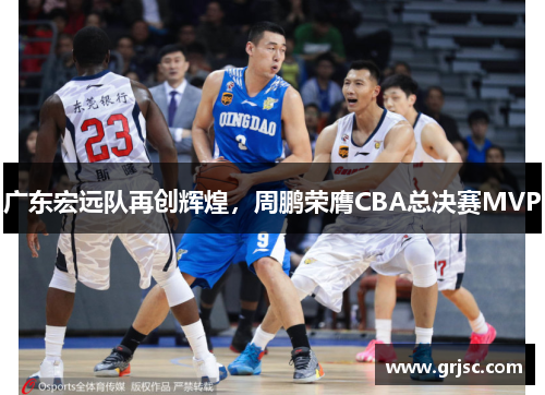 广东宏远队再创辉煌，周鹏荣膺CBA总决赛MVP
