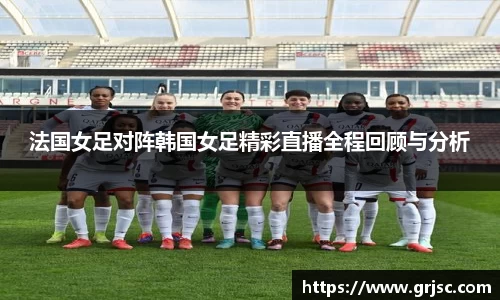 法国女足对阵韩国女足精彩直播全程回顾与分析